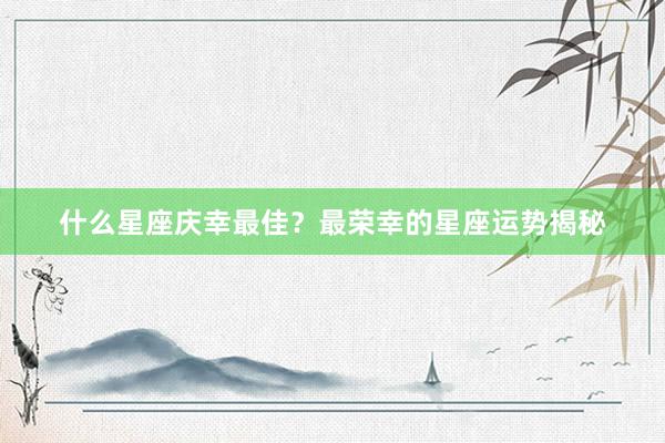 什么星座庆幸最佳？最荣幸的星座运势揭秘