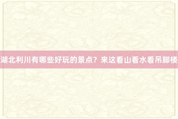 湖北利川有哪些好玩的景点？来这看山看水看吊脚楼