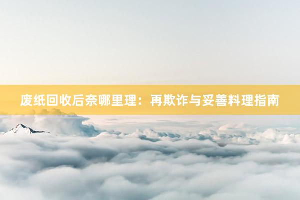 废纸回收后奈哪里理：再欺诈与妥善料理指南