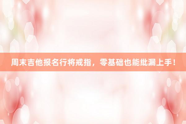 周末吉他报名行将戒指，零基础也能纰漏上手！