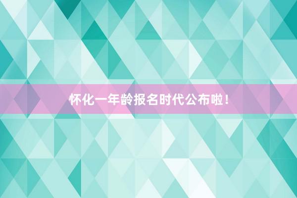 怀化一年龄报名时代公布啦！
