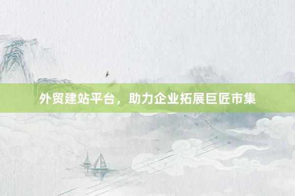 外贸建站平台，助力企业拓展巨匠市集