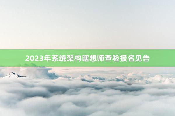 2023年系统架构瞎想师查验报名见告