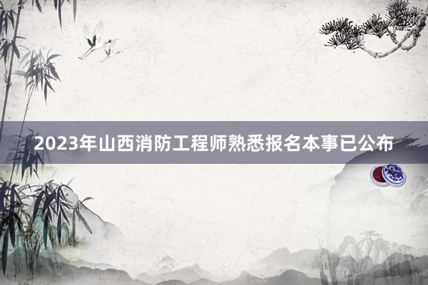 2023年山西消防工程师熟悉报名本事已公布