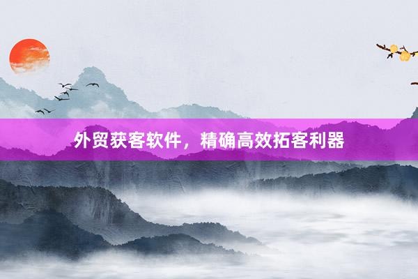 外贸获客软件，精确高效拓客利器