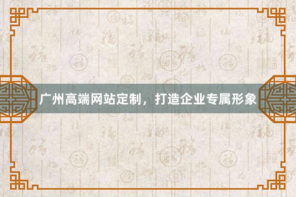 广州高端网站定制，打造企业专属形象