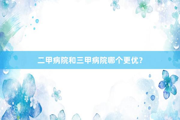 二甲病院和三甲病院哪个更优？